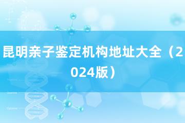 昆明亲子鉴定机构地址大全（2024版）