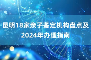 昆明18家亲子鉴定机构盘点及2024年办理指南