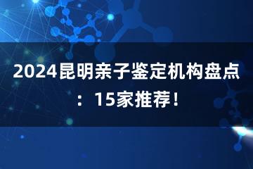 2024昆明亲子鉴定机构盘点：15家推荐！