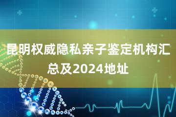 昆明权威隐私亲子鉴定机构汇总及2024地址