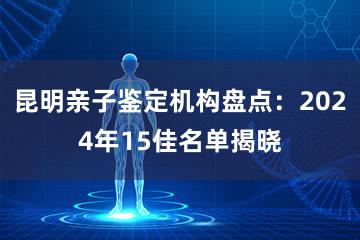 昆明亲子鉴定机构盘点：2024年15佳名单揭晓