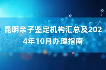 昆明亲子鉴定机构汇总及2024年10月办理指南