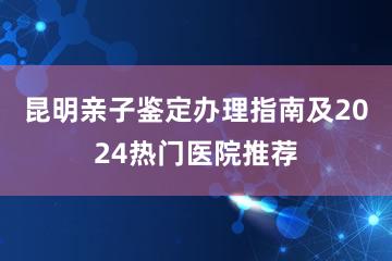 昆明亲子鉴定办理指南及2024热门医院推荐