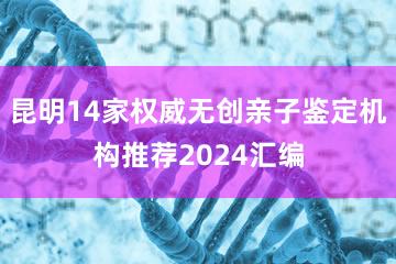 昆明14家权威无创亲子鉴定机构推荐2024汇编