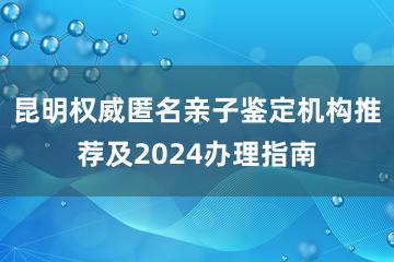 昆明权威匿名亲子鉴定机构推荐及2024办理指南