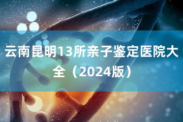 云南昆明13所亲子鉴定医院大全（2024版）