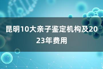 昆明10大亲子鉴定机构及2023年费用