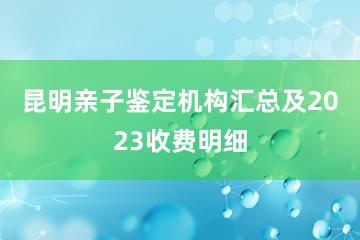 昆明亲子鉴定机构汇总及2023收费明细