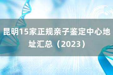 昆明15家正规亲子鉴定中心地址汇总（2023）