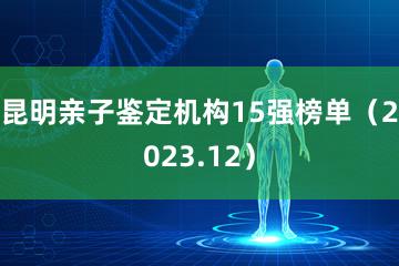 昆明亲子鉴定机构15强榜单（2023.12）