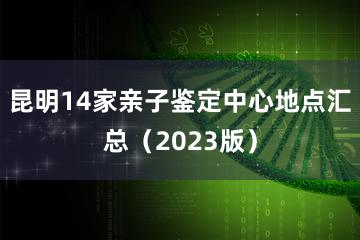 昆明14家亲子鉴定中心地点汇总（2023版）