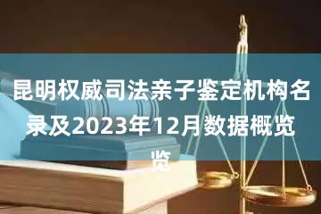 昆明权威司法亲子鉴定机构名录及2023年12月数据概览