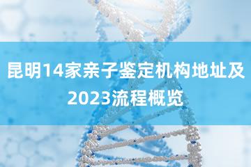昆明14家亲子鉴定机构地址及2023流程概览