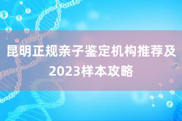 昆明正规亲子鉴定机构推荐及2023样本攻略