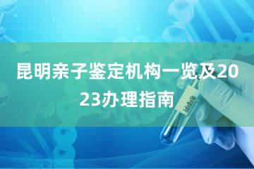 昆明亲子鉴定机构一览及2023办理指南