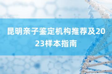 昆明亲子鉴定机构推荐及2023样本指南