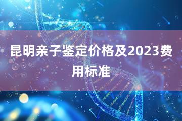 昆明亲子鉴定价格及2023费用标准