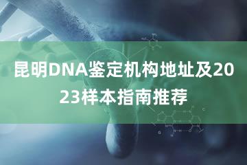 昆明DNA鉴定机构地址及2023样本指南推荐