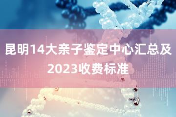 昆明14大亲子鉴定中心汇总及2023收费标准