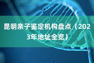 昆明亲子鉴定机构盘点（2023年地址全览）