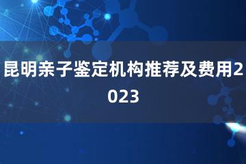 昆明亲子鉴定机构推荐及费用2023