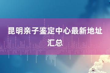 昆明亲子鉴定中心最新地址汇总