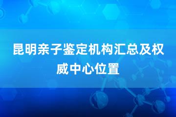 昆明亲子鉴定机构汇总及权威中心位置