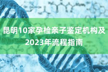 昆明10家孕检亲子鉴定机构及2023年流程指南