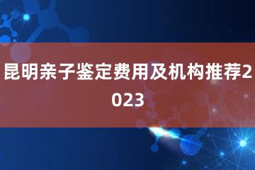 昆明亲子鉴定费用及机构推荐2023