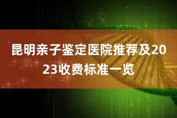 昆明亲子鉴定医院推荐及2023收费标准一览