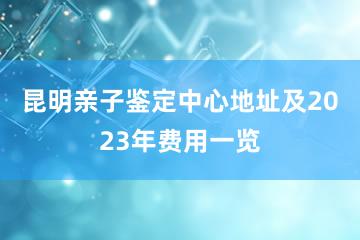 昆明亲子鉴定中心地址及2023年费用一览