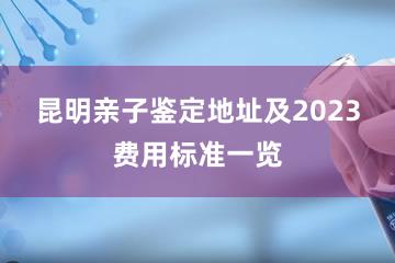 昆明亲子鉴定地址及2023费用标准一览