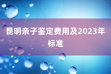 昆明亲子鉴定费用及2023年标准