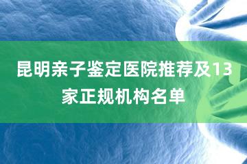 昆明亲子鉴定医院推荐及13家正规机构名单