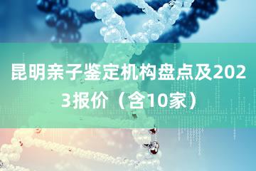 昆明亲子鉴定机构盘点及2023报价（含10家）