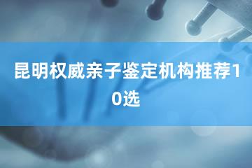 昆明权威亲子鉴定机构推荐10选